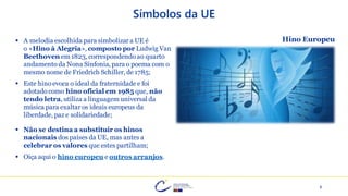 6
Símbolos da UE
▪ A melodia escolhida para simbolizar a UE é
o «Hino à Alegria», composto por Ludwig Van
Beethoven em 1823, correspondendo ao quarto
andamento da Nona Sinfonia, para o poema com o
mesmo nome de Friedrich Schiller, de 1785;
▪ Este hino evoca o ideal da fraternidade e foi
adotado como hino oficial em 1985 que, não
tendo letra, utiliza a linguagem universal da
música para exaltar os ideais europeus da
liberdade, paz e solidariedade;
▪ Não se destina a substituir os hinos
nacionais dos países da UE, mas antes a
celebrar os valores que estes partilham;
▪ Oiça aqui o hino europeu e outros arranjos.
Hino Europeu
 