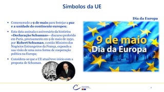 7
Símbolos da UE
▪ Comemorado a 9 de maio para festejar a paz
e a unidade do continente europeu;
▪ Esta data assinalao aniversário da histórica
«Declaração Schuman» - discurso proferido
em Paris, precisamente em 9 de maio de 1950,
por Robert Schuman, o então Ministro dos
Negócios Estrangeiros da França, expondo a
sua visão de uma nova forma de cooperação
política na Europa;
▪ Considera-se que a UE atual teve início com a
proposta de Schuman.
Dia da Europa
 