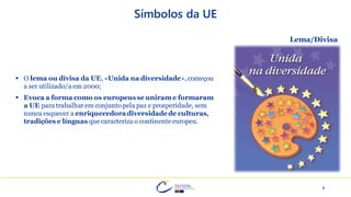 8
Símbolos da UE
▪ O lema ou divisa da UE, «Unida na diversidade», começou
a ser utilizado/a em 2000;
▪ Evoca a forma como os europeusse uniram e formaram
a UE para trabalhar em conjunto pela paz e prosperidade, sem
nunca esquecer a enriquecedoradiversidadede culturas,
tradições e línguas que caracteriza o continente europeu.
Lema/Divisa
 