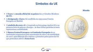 9
Símbolos da UE
▪ O Euro é a moeda oficial de 19 países dos 27 Estados-Membros
da UE;
▪ A designação «Euro»foi escolhida em 1995 numa Cimeira
Europeia em Madrid;
▪ O símbolo do euro «€» é inspirado na letra grega, épsilon (Є) e na
primeira letra da palavra «Europa». As duas linhas paralelas no meio
representam a estabilidade;
▪ O Banco Central Europeu e a Comissão Europeia são as
instituições responsáveispela manutenção do valor e da estabilidade
do euro e pela definição dos critérios a preencher pelos países da UE
que pretendam aderir à Zona Euro.
Moeda
 