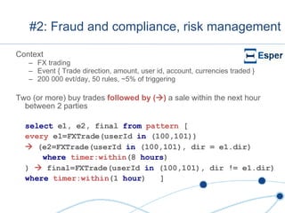#2: Fraud and compliance, risk management Context FX trading Event { Trade direction, amount, user id, account, currencies traded } 200 000 evt/day, 50 rules, ~5% of triggering Two (or more) buy trades  followed by (  )  a sale within the next hour between 2 parties select  e1, e2, final  from  pattern  [ every  e1=FXTrade(userId  in  (100,101))    (e2=FXTrade(userId  in  (100,101), dir = e1.dir) where  timer:within (8  hours ) )    final=FXTrade(userId  in  (100,101), dir != e1.dir) where   timer:within (1  hour )  ] 