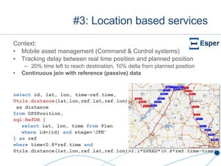 #3: Location based services Context: Mobile asset management (Command & Control systems) Tracking delay between real time position and planned position 20% time left to reach destination, 10% delta from planned position Continuous join with reference (passive) data select  id, lat, lon, time-ref.time, Utils.distance (lat,lon,ref.lat,ref.lon) as distance from  GPSPosition, sql:RefDB   [ select  lat, lon, time  from  Plan where  id={id}  and  stage=‘JFK’ ]   as  ref where  time<0.8*ref.time  and Utils.distance(lat,lon,ref.lat,ref.lon)>1.1*SPEED*(0.8*ref.time-time) 