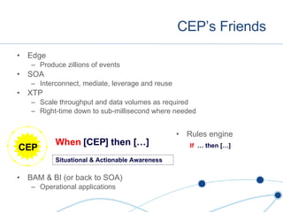 CEP’s Friends Edge Produce zillions of events SOA Interconnect, mediate, leverage and reuse XTP Scale throughput and data volumes as required Right-time down to sub-millisecond where needed BAM & BI (or back to SOA) Operational applications CEP Situational & Actionable Awareness Rules engine When  [CEP] then […] If  … then […] 