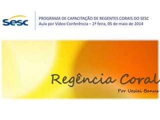Regência Coral
Por Ueslei Banus
PROGRAMA DE CAPACITAÇÃO DE REGENTES CORAIS DO SESC
Aula por Vídeo Conferência – 2ª feira, 05 de maio de 2014
 