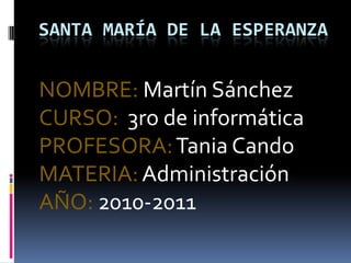 Santa maría de la esperanza NOMBRE: Martín Sánchez CURSO:  3ro de informática PROFESORA: Tania Cando MATERIA: Administración  AÑO: 2010-2011 