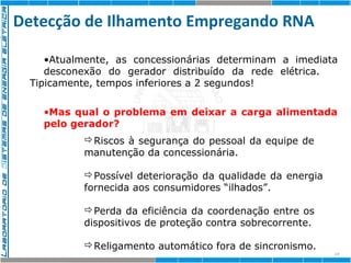 Detecção de Ilhamento Empregando RNA 
•Atualmente, as concessionárias determinam a imediata 
desconexão do gerador distribuído da rede elétrica. 
15 
Tipicamente, tempos inferiores a 2 segundos! 
•Mas qual o problema em deixar a carga alimentada 
pelo gerador? 
Riscos à segurança do pessoal da equipe de 
manutenção da concessionária. 
Possível deterioração da qualidade da energia 
fornecida aos consumidores “ilhados”. 
Perda da eficiência da coordenação entre os 
dispositivos de proteção contra sobrecorrente. 
Religamento automático fora de sincronismo. 
 