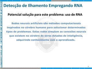 Detecção de Ilhamento Empregando RNA 
18 
Potencial solução para este problema: uso de RNA 
Redes neurais artificiais são métodos computacionais 
inspirados no cérebro humano para solucionar determinados 
tipos de problemas. Estas redes simulam as conexões neurais 
que existem no cérebro de seres dotados de inteligência, 
adquirindo conhecimento com o aprendizado. 
 