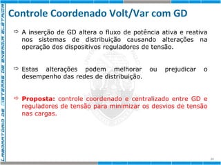 Controle Coordenado Volt/Var com GD 
24 
 A inserção de GD altera o fluxo de potência ativa e reativa 
nos sistemas de distribuição causando alterações na 
operação dos dispositivos reguladores de tensão. 
 Estas alterações podem melhorar ou prejudicar o 
desempenho das redes de distribuição. 
 Proposta: controle coordenado e centralizado entre GD e 
reguladores de tensão para minimizar os desvios de tensão 
nas cargas. 
 