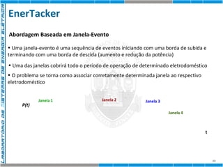 EnerTacker 
40 
Abordagem Baseada em Janela-Evento 
• Uma janela-evento é uma sequência de eventos iniciando com uma borda de subida e 
terminando com uma borda de descida (aumento e redução da potência) 
• Uma das janelas cobrirá todo o período de operação de determinado eletrodoméstico 
• O problema se torna como associar corretamente determinada janela ao respectivo 
eletrodoméstico 
P(t) 
t 
Janela 1 Janela 2 Janela 3 
Janela 4 
 