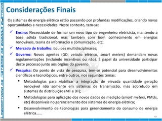 Considerações Finais 
• Os sistemas de energia elétrica estão passando por profundas modificações, criando novas 
oportunidades e necessidades. Neste contexto, tem-se: 
 Ensino: Necessidade de formar um novo tipo de engenheiro eletricista, mantendo a 
base sólida tradicional, mas também com bom conhecimento em energias 
renováveis, teoria da informação e comunicação, etc; 
 Mercado de trabalho: Equipes multidisciplinares; 
 Governo: Novos agentes (GD, veículo elétrico, smart meters) demandam novas 
regulamentações (incluindo incentivos ou não). É papel da universidade participar 
deste processo junto aos órgãos do governo. 
 Pesquisa: Do ponto de vista de pesquisa, tem-se potencial para desenvolvimentos 
científicos e tecnológicos, entre outros, nos seguintes temas: 
 Metodologias para viabilizar a integração de elevada quantidade geração 
renovável não somente em sistemas de transmissão, mas sobretudo em 
sistemas de distribuição (MT e BT); 
 Metodologias para aplicação dos novos dados de medição (smart meters, PMUs, 
43 
etc) disponíveis no gerenciamento dos sistemas de energia elétrica; 
 Desenvolvimento de tecnologias para gerenciamento do consumo de energia 
elétrica...... 
 
