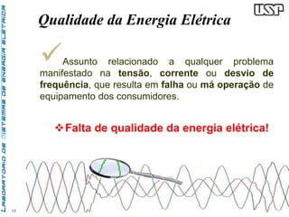 17 
Qualidade da Energia Elétrica 
 
Assunto relacionado a qualquer problema 
manifestado na tensão, corrente ou desvio de 
frequência, que resulta em falha ou má operação de 
equipamento dos consumidores. 
Falta de qualidade da energia elétrica! 
 