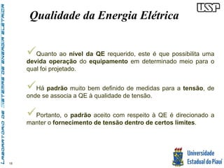 18 
Qualidade da Energia Elétrica 
 
Quanto ao nível da QE requerido, este é que possibilita uma 
devida operação do equipamento em determinado meio para o 
qual foi projetado. 
 
Há padrão muito bem definido de medidas para a tensão, de 
onde se associa a QE à qualidade de tensão. 
 
Portanto, o padrão aceito com respeito à QE é direcionado a 
manter o fornecimento de tensão dentro de certos limites. 
 