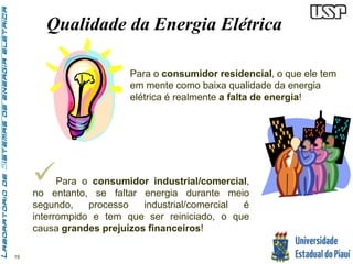 19 
Qualidade da Energia Elétrica 
Para o consumidor residencial, o que ele tem 
em mente como baixa qualidade da energia 
elétrica é realmente a falta de energia! 
 
Para o consumidor industrial/comercial, 
no entanto, se faltar energia durante meio 
segundo, processo industrial/comercial é 
interrompido e tem que ser reiniciado, o que 
causa grandes prejuízos financeiros! 
 