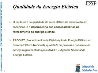 21 
Qualidade da Energia Elétrica 
 O parâmetro de qualidade do setor elétrico de distribuição em 
específico, é o desempenho das concessionárias no 
fornecimento da energia elétrica. 
 PRODIST (Procedimentos de Distribuição de Energia Elétrica no 
Sistema Elétrico Nacional): qualidade do produto e qualidade do 
serviço regulamentados pela ANEEL – Agência Nacional de 
Energia Elétrica. 
 