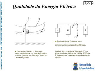 Qualidade da Energia Elétrica 
I 
I0 Zs V 
Z 
 Equivalente de Thèvenin para 
caracterizar descargas atmosféricas. 
Onde I0 é a corrente de descarga, Zs é a 
impedância variável entre 1000 e 3000 Ω e 
Z representa a impedância equivalente do 
circuito. 
 Descargas diretas: 1- descarga 
direta na estrutura, 2 – descarga direta 
no cabo guarda, 3 – descarga direta no 
cabo energizado. 
 