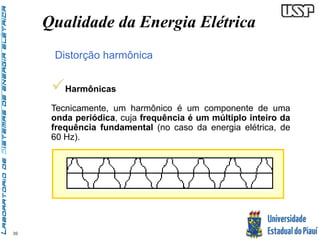 39 
Qualidade da Energia Elétrica 
Distorção harmônica 
 
Harmônicas 
Tecnicamente, um harmônico é um componente de uma 
onda periódica, cuja frequência é um múltiplo inteiro da 
frequência fundamental (no caso da energia elétrica, de 
60 Hz). 
 