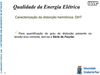 45 
Qualidade da Energia Elétrica 
Caracterização da distorção harmônica: DHT 
 
Para quantificação do grau de distorção presente na 
tensão e/ou corrente, tem-se a Série de Fourier. 
 