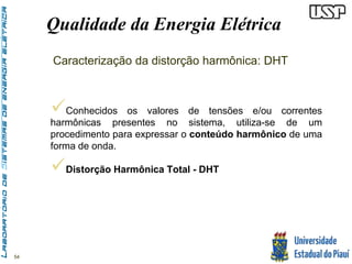 54 
Qualidade da Energia Elétrica 
Caracterização da distorção harmônica: DHT 
 
Conhecidos os valores de tensões e/ou correntes 
harmônicas presentes no sistema, utiliza-se de um 
procedimento para expressar o conteúdo harmônico de uma 
forma de onda. 
 
Distorção Harmônica Total - DHT 
 