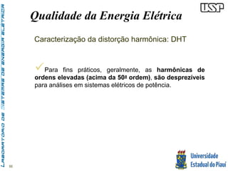55 
Qualidade da Energia Elétrica 
Caracterização da distorção harmônica: DHT 
 
Para fins práticos, geralmente, as harmônicas de 
ordens elevadas (acima da 50a ordem), são desprezíveis 
para análises em sistemas elétricos de potência. 
 