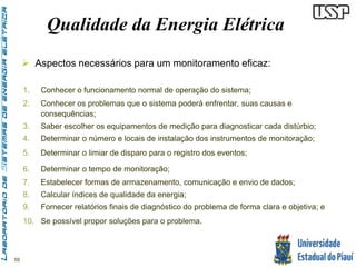 59 
Qualidade da Energia Elétrica 
 Aspectos necessários para um monitoramento eficaz: 
1. Conhecer o funcionamento normal de operação do sistema; 
2. Conhecer os problemas que o sistema poderá enfrentar, suas causas e 
consequências; 
3. Saber escolher os equipamentos de medição para diagnosticar cada distúrbio; 
4. Determinar o número e locais de instalação dos instrumentos de monitoração; 
5. Determinar o limiar de disparo para o registro dos eventos; 
6. Determinar o tempo de monitoração; 
7. Estabelecer formas de armazenamento, comunicação e envio de dados; 
8. Calcular índices de qualidade da energia; 
9. Fornecer relatórios finais de diagnóstico do problema de forma clara e objetiva; e 
10. Se possível propor soluções para o problema. 
 