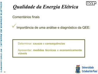 60 
Qualidade da Energia Elétrica 
Comentários finais 
 
Importância de uma análise e diagnóstico da QEE: 
Determinar: causas e consequências 
Apresentar: medidas técnicas e economicamente 
viáveis 
 