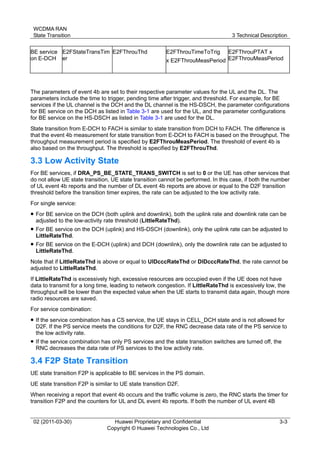 WCDMA RAN
State Transition 3 Technical Description
02 (2011-03-30) Huawei Proprietary and Confidential
Copyright © Huawei Technologies Co., Ltd
3-3
BE service
on E-DCH
E2FStateTransTim
er
E2FThrouThd E2FThrouTimeToTrig
x E2FThrouMeasPeriod
E2FThrouPTAT x
E2FThrouMeasPeriod
The parameters of event 4b are set to their respective parameter values for the UL and the DL. The
parameters include the time to trigger, pending time after trigger, and threshold. For example, for BE
services if the UL channel is the DCH and the DL channel is the HS-DSCH, the parameter configurations
for BE service on the DCH as listed in Table 3-1 are used for the UL, and the parameter configurations
for BE service on the HS-DSCH as listed in Table 3-1 are used for the DL.
State transition from E-DCH to FACH is similar to state transition from DCH to FACH. The difference is
that the event 4b measurement for state transition from E-DCH to FACH is based on the throughput. The
throughput measurement period is specified by E2FThrouMeasPeriod. The threshold of event 4b is
also based on the throughput. The threshold is specified by E2FThrouThd.
3.3 Low Activity State
For BE services, if DRA_PS_BE_STATE_TRANS_SWITCH is set to 0 or the UE has other services that
do not allow UE state transition, UE state transition cannot be performed. In this case, if both the number
of UL event 4b reports and the number of DL event 4b reports are above or equal to the D2F transition
threshold before the transition timer expires, the rate can be adjusted to the low activity rate.
For single service:
 For BE service on the DCH (both uplink and downlink), both the uplink rate and downlink rate can be
adjusted to the low-activity rate threshold (LittleRateThd).
 For BE service on the DCH (uplink) and HS-DSCH (downlink), only the uplink rate can be adjusted to
LittleRateThd.
 For BE service on the E-DCH (uplink) and DCH (downlink), only the downlink rate can be adjusted to
LittleRateThd.
Note that if LittleRateThd is above or equal to UlDcccRateThd or DlDcccRateThd, the rate cannot be
adjusted to LittleRateThd.
If LittleRateThd is excessively high, excessive resources are occupied even if the UE does not have
data to transmit for a long time, leading to network congestion. If LittleRateThd is excessively low, the
throughput will be lower than the expected value when the UE starts to transmit data again, though more
radio resources are saved.
For service combination:
 If the service combination has a CS service, the UE stays in CELL_DCH state and is not allowed for
D2F. If the PS service meets the conditions for D2F, the RNC decrease data rate of the PS service to
the low activity rate.
 If the service combination has only PS services and the state transition switches are turned off, the
RNC decreases the data rate of PS services to the low activity rate.
3.4 F2P State Transition
UE state transition F2P is applicable to BE services in the PS domain.
UE state transition F2P is similar to UE state transition D2F.
When receiving a report that event 4b occurs and the traffic volume is zero, the RNC starts the timer for
transition F2P and the counters for UL and DL event 4b reports. If both the number of UL event 4B
 