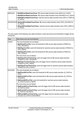 WCDMA RAN
State Transition 3 Technical Description
02 (2011-03-30) Huawei Proprietary and Confidential
Copyright © Huawei Technologies Co., Ltd
3-7
D2EFACH  BeD2EFachStateTransTimer: BE service state transition timer (DCH to E_FACH)
 BeH2EFachStateTransTimer: BE service state transition timer (HS-DSCH to E_FACH)
 RtDH2EFachStateTransTimer: real-time service state transition timer (DCH or HSPA to
E_FACH)
CPC2EFACH BeCpc2EFachStateTransTimer: BE service state transition timer (CPC_HS-DSCH to
E_FACH)
 RtCpc2EFachStateTransTimer: real-time service state transition timer (CPC_HSPA to
E_FACH)
The only impact of the following new state transitions is that new timers and thresholds to trigger 4A are
introduced:
Type New timers and new 4a threshold
F2CPC The new thresholds are as follows:
 BeF2CpcHTvmThd: event 4A threshold for BE service state transition (F/RACH to
CPC_HS-DSCH)
 RtF2CpcTvmThd: event 4A threshold for real-time service state transition (F/RACH to
CPC_HSPA)
 BeF2CpcETvmThd: event 4A threshold for BE service state transition (F/RACH to
CPC_E-DCH)
The new timers are as follows:
 BeF2CpcHTvmTimeToTrig: event 4A trigger time for BE service state transition
(F/RACH to CPC_HS-DSCH)
 RtF2CpcTvmTimeToTrig: event 4A trigger time for real-time service state transition
(F/RACH to CPC_HSPA)
 BeF2CpcETvmTimeToTrig: event 4A trigger time for real-time service state transition
(F/RACH to CPC_E-DCH)
EFACH2D The new thresholds are as follows:
 BeEFach2DTvmThd: event 4A threshold for BE service state transition (E_FACH to
DCH)
 BeEFach2HTvmThd: event 4A threshold for BE service state transition (E_FACH to
HS-DSCH)
 RtEFach2DHTvmThd: event 4A threshold for real-time service state transition
(E_FACH to DCH or HSPA)
The new timers are as follows:
 BeEFach2DTvmTimeToTrig: event 4A trigger time for BE service state transition
(E-FACH to DCH)
 BeEFach2HTvmTimeToTrig: event 4A trigger time for BE service state transition
(E_FACH to HS-DSCH)
 RtEFach2DHTvmTimeToTrig: event 4A trigger time for real-time service state
transition (E_FACH to DCH/HSPA)
 
