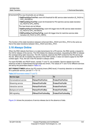 WCDMA RAN
State Transition 3 Technical Description
02 (2011-03-30) Huawei Proprietary and Confidential
Copyright © Huawei Technologies Co., Ltd
3-8
EFACH2CPCThe new thresholds are as follows:
 BeEFach2CpcTvmThd: event 4A threshold for BE service state transition (E_FACH to
CPC_HS-DSCH)
 RtEFach2CpcTvmThd: event 4A threshold for PS real-time service state transition
(E_FACH to CPC_HSPA)
The new timers are as follows:
 BeEFach2CpcTvmTimeToTrig: event 4A trigger time for BE service state transition
(E_FACH to CPC_HS-DSCH)
 RtEFach2CpcTvmTimeToTrig: event 4A trigger time for real-time service state
transition (E_FACH to CPC_HSPA)
The function of the state transitions between enhanced CELL_FACH and CELL_PCH is the same as
that of the state transitions between CELL_FACH and CELL_PCH.
3.10 Always Online
When the RNC detects that there is no data transmission for a PS service, the RNC sends a request to
the CN for release of the service. The CN initiates the release procedure, requesting the RNC to release
the corresponding radio resources. The CN, however, reserves the PDP context for this PS service of
the UE. When the UE re-initiates the service of this PDP context, it does not need to apply for the PDP
context again. Thus, the UE in the PS domain is always online.
For each PS RAB, two PDCP timers, namely T1 and T2, are available. Service release due to the
absence of data is implemented through these two timers. The values of T1 and T2 for different services
are set by the parameters listed in Table 3-5.
SET PSINACTTIMER defines the PS inactivity timers (RNC-level). If inactivity detection is not desired
for a particular service, just set T1 = T2 = 0.
Table 3-5 Parameters-related T1 and T2
Service type T1 T2
Conversational service PsInactTmrForCon ProtectTmrForCon
Streaming service PsInactTmrForStr ProtectTmrForStr
Interactive service PsInactTmrForInt ProtectTmrForInt
Background service PsInactTmrForBac ProtectTmrForBac
IMS signaling PSInactTmrForImsSig ProtectTmrForImsSig
Figure 3-4 shows the procedure of service release due to the absence of data.
 