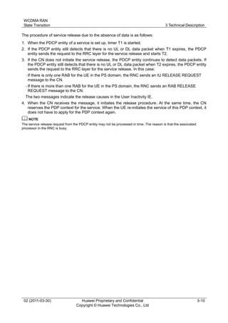 WCDMA RAN
State Transition 3 Technical Description
02 (2011-03-30) Huawei Proprietary and Confidential
Copyright © Huawei Technologies Co., Ltd
3-10
The procedure of service release due to the absence of data is as follows:
1. When the PDCP entity of a service is set up, timer T1 is started.
2. If the PDCP entity still detects that there is no UL or DL data packet when T1 expires, the PDCP
entity sends the request to the RRC layer for the service release and starts T2.
3. If the CN does not initiate the service release, the PDCP entity continues to detect data packets. If
the PDCP entity still detects that there is no UL or DL data packet when T2 expires, the PDCP entity
sends the request to the RRC layer for the service release. In this case:
− If there is only one RAB for the UE in the PS domain, the RNC sends an IU RELEASE REQUEST
message to the CN.
− If there is more than one RAB for the UE in the PS domain, the RNC sends an RAB RELEASE
REQUEST message to the CN.
The two messages indicate the release causes in the User Inactivity IE.
4. When the CN receives the message, it initiates the release procedure. At the same time, the CN
reserves the PDP context for the service. When the UE re-initiates the service of this PDP context, it
does not have to apply for the PDP context again.
The service release request from the PDCP entity may not be processed in time. The reason is that the associated
processor in the RNC is busy.
 