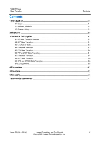 WCDMA RAN
State Transition Contents
Issue 02 (2011-03-30) Huawei Proprietary and Confidential
Copyright © Huawei Technologies Co., Ltd
i
Contents
1 Introduction................................................................................................................................1-1
1.1 Scope ............................................................................................................................................ 1-1
1.2 Intended Audience ........................................................................................................................ 1-1
1.3 Change History.............................................................................................................................. 1-1
2 Overview .....................................................................................................................................2-1
3 Technical Description..............................................................................................................3-1
3.1 UE State Transition Switches........................................................................................................ 3-1
3.2 D2F State Transition...................................................................................................................... 3-1
3.3 Low Activity State .......................................................................................................................... 3-3
3.4 F2P State Transition...................................................................................................................... 3-3
3.5 P2U State Transition ..................................................................................................................... 3-4
3.6 P2F and U2F State Transition....................................................................................................... 3-4
3.7 F2D State Transition...................................................................................................................... 3-4
3.8 D2D State Transition ..................................................................................................................... 3-5
3.9 CPC and EFACH State Transition................................................................................................. 3-6
3.10 Always Online.............................................................................................................................. 3-8
4 Parameters .................................................................................................................................4-1
5 Counters......................................................................................................................................5-1
6 Glossary ......................................................................................................................................6-1
7 Reference Documents .............................................................................................................7-1
 