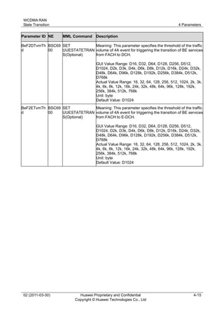 WCDMA RAN
State Transition 4 Parameters
02 (2011-03-30) Huawei Proprietary and Confidential
Copyright © Huawei Technologies Co., Ltd
4-15
Parameter ID NE MML Command Description
BeF2DTvmTh
d
BSC69
00
SET
UUESTATETRAN
S(Optional)
Meaning: This parameter specifies the threshold of the traffic
volume of 4A event for triggering the transition of BE services
from FACH to DCH.
GUI Value Range: D16, D32, D64, D128, D256, D512,
D1024, D2k, D3k, D4k, D6k, D8k, D12k, D16k, D24k, D32k,
D48k, D64k, D96k, D128k, D192k, D256k, D384k, D512k,
D768k
Actual Value Range: 16, 32, 64, 128, 256, 512, 1024, 2k, 3k,
4k, 6k, 8k, 12k, 16k, 24k, 32k, 48k, 64k, 96k, 128k, 192k,
256k, 384k, 512k, 768k
Unit: byte
Default Value: D1024
BeF2ETvmTh
d
BSC69
00
SET
UUESTATETRAN
S(Optional)
Meaning: This parameter specifies the threshold of the traffic
volume of 4A event for triggering the transition of BE services
from FACH to E-DCH.
GUI Value Range: D16, D32, D64, D128, D256, D512,
D1024, D2k, D3k, D4k, D6k, D8k, D12k, D16k, D24k, D32k,
D48k, D64k, D96k, D128k, D192k, D256k, D384k, D512k,
D768k
Actual Value Range: 16, 32, 64, 128, 256, 512, 1024, 2k, 3k,
4k, 6k, 8k, 12k, 16k, 24k, 32k, 48k, 64k, 96k, 128k, 192k,
256k, 384k, 512k, 768k
Unit: byte
Default Value: D1024
 