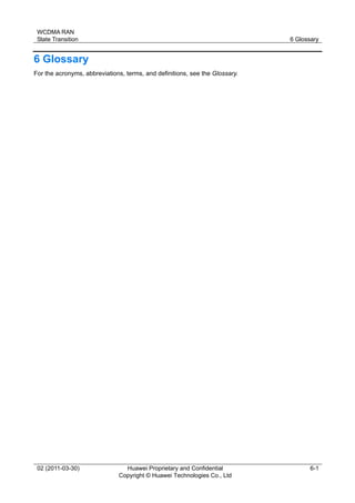 WCDMA RAN
State Transition 6 Glossary
02 (2011-03-30) Huawei Proprietary and Confidential
Copyright © Huawei Technologies Co., Ltd
6-1
6 Glossary
For the acronyms, abbreviations, terms, and definitions, see the Glossary.
 