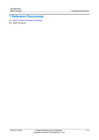 WCDMA RAN
State Transition 7 Reference Documents
02 (2011-03-30) Huawei Proprietary and Confidential
Copyright © Huawei Technologies Co., Ltd
7-1
7 Reference Documents
[1] DCCC Feature Parameter Description
[2] 3GPP TS 25.331
 