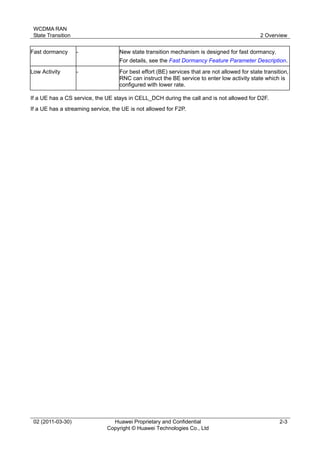 WCDMA RAN
State Transition 2 Overview
02 (2011-03-30) Huawei Proprietary and Confidential
Copyright © Huawei Technologies Co., Ltd
2-3
Fast dormancy - New state transition mechanism is designed for fast dormancy.
For details, see the Fast Dormancy Feature Parameter Description.
Low Activity - For best effort (BE) services that are not allowed for state transition,
RNC can instruct the BE service to enter low activity state which is
configured with lower rate.
If a UE has a CS service, the UE stays in CELL_DCH during the call and is not allowed for D2F.
If a UE has a streaming service, the UE is not allowed for F2P.
 