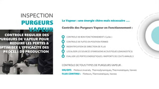 INSPECTION
PURGEURS
VAPEUR
CONTROLE REGULIER DES
PURGEURS DE VAPEUR POUR
REDUIRE LES PERTES &
OPTIMISER L’EFFICACITE DES
PROCESS DE PRODUCTION
La Vapeur : une énergie chère mais nécessaire ….
Contrôle des Purgeurs Vapeur en Fonctionnement :
CONTROLE DE BON FONCTIONNEMENT ( Cycles )
CONTROLE DE FUITES EN POSITION FERMEE
INDENTIFICATION DE DIRECTION DE FLUX
LOCALISER LES SOURCES D’EMISSIONSACOUSTIQUES (DIAGNOSTICS)
EVALUER LES PERTES ENERGETIQUES / RAPPORTS DE COUTS ANNUELS
CONTROLE DETOUSTYPES DE PURGEURS VAPEUR :
ON/OFF: Flotteurs Inversés, Thermodynamiques,Thermostatiques,Vannes
FLUX CONTINU : Flotteurs,Thermostatiques,Vannes
 