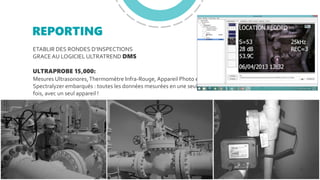 REPORTING
ETABLIR DES RONDES D’INSPECTIONS
GRACEAU LOGICIEL ULTRATREND DMS
ULTRAPROBE 15,000:
Mesures Ultrasonores,Thermomètre Infra-Rouge, Appareil Photo et
Spectralyzer embarqués : toutes les données mesurées en une seule
fois, avec un seul appareil !
 