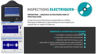 INSPECTIONS ELECTRIQUES
REPORTING – LOGICIELS ULTRATREND DMS ET
SPECTRALYSER:
Lorsqu’une source Ultrasonore correspondant à un défaut
électrique est détectée, le signal ultrasonore est enregistré puis
analysé dans un rapport d’inspection.
BENEFICES & AVANATGES ULTRAPROBE
15,000 :
> LOCAlISER LA SOURCE ULTRASONORE
>VISUALISER LE SPECTRE ULTRASONORE
> PRENDRE UNE PHOTO (Pointeur Lazer)
> ANALYSER LE SIGNAL ENREGISTRE AFIN DE CARACTERISER LE
DEFAUT ET SA GRAVITE (Vue FFT etTemporelle )
> EFFECTUER UN RAPPORT D’INSPECTION
 