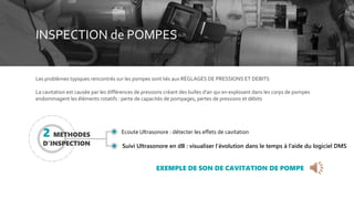 INSPECTION de POMPES
Les problèmes typiques rencontrés sur les pompes sont liés aux RÉGLAGES DE PRESSIONS ET DEBITS
La cavitation est causée par les différences de pressions créant des bulles d'air qui en explosant dans les corps de pompes
endommagent les éléments rotatifs : perte de capacités de pompages, pertes de pressions et débits
EXEMPLE DE SON DE CAVITATION DE POMPE
2 METHODES
D’INSPECTION
Ecoute Ultrasonore : détecter les effets de cavitation
Suivi Ultrasonore en dB : visualiser l’évolution dans le temps à l’aide du logiciel DMS
 