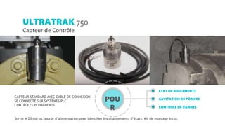 CAPTEUR STANDARD AVEC CABLE DE CONNEXION
SE CONNECTE SUR SYSTEMES PLC
CONTROLES PERMANENTS
ETAT DE ROULEMENTS
CAVITATION DE POMPES
CONTROLE DE VANNES
ULTRATRAK 750
Capteur de Contrôle
Sortie 4-20 mA ou boucle d’alimentation pour identifier les changements d’états. Kit de montage inclu.
POU
R
 