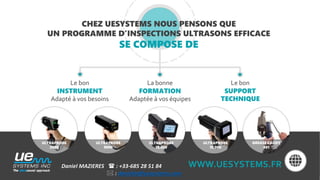 CHEZ UESYSTEMS NOUS PENSONS QUE
UN PROGRAMME D’INSPECTIONS ULTRASONS EFFICACE
SE COMPOSE DE
ULTRAPROBE
3000
ULTRAPROBE
9000
ULTRAPROBE
15,000
ULTRAPROBE
10,000
GREASE CADDY
401
Le bon
SUPPORT
TECHNIQUE
La bonne
FORMATION
Adaptée à vos équipes
Le bon
INSTRUMENT
Adapté à vos besoins
WWW.UESYSTEMS.FRDaniel MAZIERES  : +33-685 28 51 84
 : danielm@uesystems.com
 