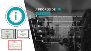 A PROPOS DE UE
SYSTEMS
Positionné uniquement sur le marché des Ultrasons / Leader mondial
Développement permanent de nouveaux Instruments et Logiciels
Formations Implémentation Ultrasons sur site : applications clients
Formations Instruments & Logiciels sur site
Formations Certifiantes : CATEGORIE I, II & III ISO 18436-8
Instruments garantis 5 ans
 