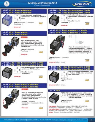 www.uetaind.com.br • comercial@uetaind.com.br | Revisão 01/2013* As informações estão sujeitas a alterações sem prévio aviso 27
Catálogo de Produtos 2013
(Product Catalog 2013)
U-040 12V - Pisca Alternado
U-043 24V - Pisca Alternado
Pisca alternado para ônibus,
caminhões e ambulâncias 700W de
pico.
Fixação: Soquete / Cantoneira
Terminais: 4
Universal
U-050 12V - Pisca Alerta
U-053 24V - Pisca Alerta
Pisca de advertência com
interruptor e luz piloto. Possui
pisca independente direcional.
Utilizado em caminhões e ônibus.
700W de pico
Fixação: Cantoneira
Terminais: 4
Universal
U-050A 12V - Uso Exclusivo para U-050
U-053A 24V - Uso Exclusivo para U-053
Relé de Advertência para ônibus e
caminhões, 700W de pico.
Fixação: Soquete
Terminais: 4
Universal
U-054 12V - Pisca Alerta Alternado
U-055 24V - Pisca Alerta Alternado
Pisca de advertência alternado
com interruptor e luz piloto.
Possui pisca independente
direcional. Utilizado em caminhões
e ônibus. 700W de pico.
Fixação: Cantoneira
Terminais: 4 Pisca de advertência
alternado
Universal
U-054A 12V - Uso Exclusivo para U-054
U-055A 24V - Uso Exclusivo para U-055
Relé alternado para ônibus e
caminhões e ambulância, 700W de
pico.
Fixação: Soquete
Terminais: 4
Universal
U-058 12V - Pisca Alternado / Alerta
U-059 24V - Pisca Alternado / Alerta
Pisca de emergência alternado
com duplo comando 2 x 1 com luz
piloto e relé externo. Utilizado em
Ônibus, Caminhões, Guinchos e
todos os veículos de emergência.
Fixação: Soquete / Cantoneira
Fios: 4
Universal: (Barra limpa)
U-058A 12V - Uso Exclusivo para U-058
U-059A 24V - Uso Exclusivo para U-059
Relé utilizado exclusivamente com
o Produto U-058. (Não funcionará
com outro relé)
Fixação: Soquete
Fios: 4
Universal: (Barra Limpa).
U-111 24V
Relé de pisca com 2 saídas para
luz piloto C1 e C2, com circuito de
advertência de lâmpada queimada
3(6) x21W+2x3W.
Fixação: Soquete
Terminais: 6
Marcopolo: Caminhões e ônibus. 272001720 - 2720017206 -
272009103 - 272009107 - 272009113 - 272009726
Mercedes-Benz: Ônibus 0371/0400 (todos) 85 a 95 - 3645447932 -
3645447724 - 3645448332 90 à 2004 - 3455458424 c/ cantoneira
Volvo: Ônibus e Caminhões 1587993 - 1623180
Ueta_2013.indd 27Ueta_2013.indd 27 11/04/2013 16:12:1411/04/2013 16:12:14
 