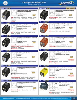 www.uetaind.com.br • comercial@uetaind.com.br | Revisão 01/2013* As informações estão sujeitas a alterações sem prévio aviso 33
Catálogo de Produtos 2013
(Product Catalog 2013)
U-438 12V
Relé temporizador, desembaçador
do vidro traseiro 40mm.
Fixação: Soquete
Terminais: 4
GM: Monza 86->, Kadett 86->, Chevette, Opala
85->, Caravan 85->. 94643649 - 94623345 -
52266202
Troller
U-440 12V
Relé temporizador, desembaçãdor
do vidro traseiro 40mm.
Fixação: Soquete
Terminais: 4
GM: Corsa, Corsa Sedan, Corsa wagon, Corsa
super. 90156406
U-441 24V
Relé temporizador luzes de toilette
5 minutos.
Fixação: Soquete
Terminais: 4
Comil: Ônibus com toilette. 29753
Busscar/Caio/Ciferal/Marcopolo Volvo:
Ônibus com Toilette.
Marcopolo: 272001703
U-442 12V
Relé temporizador de luzes
internas
40mm.
Fixação: Soquete
Terminais: 5
GM: Monza 86->, Kadett 86->, Opala, Chevette,
Caravan 88->92.
94659797 - 52280734
U-443 24V
Relé temporizador de parada do
motor 40mm.
Fixação: Cantoneira / Soquete
Terminais: 5
Mercedes-Benz: Ônibus (todos) e Caminhões.
3845457205 - 3865457005 - 3885457305
U-443A 24V
Relé temporizador de parada do
motor 40mm
Fixação: Cantoneira / Soquete
Terminais: 4
Mercedes-Benz: Ônibus (todos) e Caminhões.
3865457205
U-443B 24V
Relé temporizador de parada do
motor 40mm.
Fixação: Soquete
Terminais: 5
Mercedes-Benz: Ônibus (todos) e Caminhões.
3865457205
U-444 12V
Relé temporizador, conversor de
velocímetro do painel 40mm.
Fixação: Soquete
Terminais: 5
GM: Vectra 96->. 93234230 - 9185826
U-446 12V
Relé temporizador do ventilador
do radiador 40mm.
Fixação: Soquete
Terminais: 5
Ford: Escort e Verona. 541959141A
Volkswagen: Apollo e Pointer. 541959141A
U-466 12V
Relé temporizador central
eletrônica
retroneblina Fiat 40mm.
Fixação: Soquete
Terminais: 8
Fiat: Palio, Siena, Strada. 46409709
Iveco - Magirus
U-468 12V
Relé temporizador controle do
nivel de combustível Renault
50mm.
Fixação: Soquete
Terminais: 5
Renault: R-19. 7702218650
U-470 12V
Relé temporizador trava
elétrica das portas
dianteiras Fiat.
Fixação: Soquete/cantoneira
Terminais: 7
Fiat: Premio, Regata, Uno, Elba, Fiorino, Tempra.
7544351 - 7523865
Ueta_2013.indd 33Ueta_2013.indd 33 11/04/2013 16:12:2111/04/2013 16:12:21
 