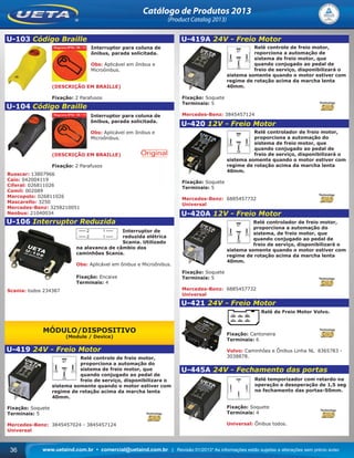 www.uetaind.com.br • comercial@uetaind.com.br | Revisão 01/2013* As informações estão sujeitas a alterações sem prévio aviso36
Catálogo de Produtos 2013
(Product Catalog 2013)
U-103 Código Braille
Interruptor para coluna de
ônibus, parada solicitada.
Obs: Aplicável em ônibus e
Microônibus.
(DESCRIÇÃO EM BRAILLE)
Fixação: 2 Parafusos
U-104 Código Braille
Interruptor para coluna de
ônibus, parada solicitada.
Obs: Aplicável em ônibus e
Microônibus.
(DESCRIÇÃO EM BRAILLE)
Fixação: 2 Parafusos
Busscar: 13807966
Caio: 042004119
Ciferal: 026811026
Comil: 002089
Marcopolo: 026811026
Mascarello: 3250
Mercedes-Benz: 3258210051
Neobus: 21040034
U-106 Interruptor Reduzida
Interruptor de
reduzida elétrica
Scania. Utilizado
na alavanca de câmbio dos
caminhões Scania.
Obs: Aplicável em ônibus e Microônibus.
Fixação: Encaixe
Terminais: 4
Scania: todos 234387
MÓDULO/DISPOSITIVO
(Module / Device)
U-419 24V - Freio Motor
Relé controle de freio motor,
proporciona a automação do
sistema de freio motor, que
quando conjugado ao pedal de
freio de serviço, disponibilizara o
sistema somente quando o motor estiver com
regime de rotação acima da marcha lenta
40mm.
Fixação: Soquete
Terminais: 5
Mercedes-Benz: 3845457024 - 3845457124
Universal
U-419A 24V - Freio Motor
Relé controle de freio motor,
roporciona a automação de
sistema de freio motor, que
quando conjugado ao pedal de
freio de serviço, disponibilizará o
sistema somente quando o motor estiver com
regime de rotação acima da marcha lenta
40mm.
Fixação: Soquete
Terminais: 5
Mercedes-Benz: 3845457124
U-420 12V - Freio Motor
Relé controlador de freio motor,
proporciona a automação do
sistema de freio motor, que
quando conjugado ao pedal de
freio de serviço, disponibilizará o
sistema somente quando o motor estiver com
regime de rotação acima da marcha lenta
40mm.
Fixação: Soquete
Terminais: 5
Mercedes-Benz: 6885457732
Universal
U-420A 12V - Freio Motor
Relé controlador de freio motor,
proporciona a automação do
sistema, de freio motor, que
quando conjugado ao pedal de
freio de serviço, disponibilizará o
sistema somente quando o motor estiver com
regime de rotação acima da marcha lenta
40mm.
Fixação: Soquete
Terminais: 5
Mercedes-Benz: 6885457732
Universal
U-421 24V - Freio Motor
Relé de Freio Motor Volvo.
Fixação: Cantoneira
Terminais: 6
Volvo: Caminhôes e Ônibus Linha NL 8365783 -
3038878.
U-445A 24V - Fechamento das portas
Relé temporizador com retardo na
operação e desoperação de 1,5 seg
no fechamento das portas-50mm.
Fixação: Soquete
Terminais: 4
Universal: Ônibus todos.
Ueta_2013.indd 36Ueta_2013.indd 36 11/04/2013 16:12:2511/04/2013 16:12:25
 