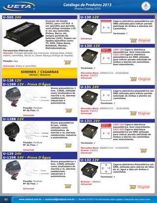 www.uetaind.com.br • comercial@uetaind.com.br | Revisão 01/2013* As informações estão sujeitas a alterações sem prévio aviso40
Catálogo de Produtos 2013
(Product Catalog 2013)
U-505 24V
Inversor de tensão
24VCC, para 110 VCA é
um aparelho que permite
você utilizar tomadas 110
V, em seu Caminhão,
Ônibus, Barco, etc,
sempre partindo de
baterias (24V). Podem ser
ligados aparelhos como:
TV, DVD, Vídeo Game,
Notebook, Monitor,
Eletrodomésticos,
Ferramentas Elétricas etc..
Atenção: Principal aplicação dos inversores: Energia Solar, ônibus,
trailers, caminhões, barcos ou (Power Backup) Energia de respaldo.
Fixação: Alça
Universal: ônibus e caminhões
SIRENES / CIGARRAS
(Sirens / Buzzers)
U-128 12V
U-128R 12V - Prova D’Água
Sirene piezoelétrica 1
tom, 120db, utilizado
como sinalizadora de
marcha a ré, alarmes
residenciais,
industriais e
automotivos.
Fixação: Parafuso
Nº de Fios: 02
Universal
U-128B 12V
Sirene piezoelétrica
bi tom, 120db,
utilizado como
sinalizadora de
marcha a ré, alarmes
residenciais, industria
e automotivos.
Fixação: Parafuso
Nº de Fios: 2
Universal
U-129 24V
U-129R 24V - Prova D’Água
Sirene piezoelétrica 1
tom, 120db utilizado
como sinalizadora de
marcha a ré, alarmes
residenciais,
industriais e
automotivos.
Fixação: Parafuso
Nº de Fios: 2
Universal
U-130 12V
Cigarra eletrônico piezoelétrica em
SMD utilizada para indicar parada
solicitada de ônibus e alarmes em
Caminhões.
Terminais: 2
Universal
U-130i 12V
130I 12V Cigarra eletrônica
piezoelétrica. Som intermitente.
131I 24V Cigarra eletrônica
piezoelétrica em SMD utilizada
para indicar parada solicitada de
ônibus e alarme em caminhões.
Som intermitente.
Terminais: 2
Mercedes-Benz: 3505427123 - 3218220430
Scania: 530253
Universal
U-131 24V
Cigarra eletrônica piezoelétrica em
SMD utilizada para indicar parada
solicitada de ônibus e alarme em
caminhões.
Terminais: 2
Mercedes-Benz: 3505427123 - 3218220430
Scania: 530253
Universal
U-131i 24V
130I 12V Cigarra eletrônica
piezoelétrica. Som intermitente.
131I 24V Cigarra eletrônica
piezoelétrica em SMD utilizada
para indicar parada solicitada de
ônibus e alarme em caminhões.
som intermitente.
Terminais: 2
Mercedes-Benz: 3505427123 - 3218220430
Scania: 530253
Universal
U-132 12V
Cigarra eletrônica Piezoelétrica em
SMD, utilizada para alarme de falta
de ar, água e óleo em ônibus e
caminhões.
Terminais: 4
Busscar: 1384031
Universal
Ueta_2013.indd 40Ueta_2013.indd 40 11/04/2013 16:12:2911/04/2013 16:12:29
 