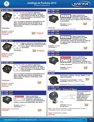 www.uetaind.com.br • comercial@uetaind.com.br | Revisão 01/2013* As informações estão sujeitas a alterações sem prévio aviso 41
Catálogo de Produtos 2013
(Product Catalog 2013)
U-132i 12V
132I 12v Cigarra eletrônica
piezoelétrica em SMD, utilizada
para alarme de falta de ar, água e
óleo em ônibus e caminhões. Som
Intermitente.
133i 24v Cigarra eletrônica piezoelétrica em
SMD, utilizada para alarme de falta de ar,
água e óleo em ônibus e caminhões. Som
intermitente.
Terminais: 4
Busscar: 1384040
Scania: 525000
Universal
U-133 24V
Cigarra eletrônica Piezoelétrica em
SMD, utilizado para alarme de falta
de ar, água e óleo em ônibus e
caminhões.
Terminais: 4
Busscar: 1384040
Scania: 525000
Universal
U-133i 24V
132I 12v Cigarra eletrônica
piezoelétrica em SMD, utilizada
para alarme de falta de ar, água e
óleo em ônibus e caminhões. Som
Intermitente.
133i 24v Cigarra eletrônica piezoelétrica em
SMD, utilizada para alarme de falta de ar,
água e óleo em ônibus e caminhões. Som
intermitente.
Terminais: 4
Busscar: 1384040
Scania: 525000
Universal
U-134 12V
U-135 24V
Cigarra eletrônica
piezoelétrica SMD em
miniatura, utilizada para
indicar parada solicitada de
ônibus e alarme de caminhões. Uso Geral.
Fixação: Parafuso
Terminais: 2
Volkswagen: 3218220130
Universal
U-138 12V
U-139 24V
Cigarra eletrônica
piezoelétrica em SMD
miniatura, utilizada para
alarme de falta de ar, água e óleo em ônibus
e caminhões.
Fixação: Parafuso
Terminais: 4
Universal
Acompanha conector para ligação dos cabos.
U-140 12V
U-141 24V
Cigarra eletrônica
piezoelétrica em SMD
miniatura com som
intermitente, utiliza em alarmes de falta de
ar, água e óleo. Uso geral em ônibus e
caminhôes.
Fixação: Parafuso
Terminais: 4
Universal
U-142 12V
U-143 24V
Cigarra eletrônica
piezoelétrica em SMD
miniatura com som
intermitente, utilizada em
alarmes de falta de ar, água
e óleo. Uso geral.
Fixação: Parafuso
Terminais: 2
Universal
U-145
Sinalizador acústico - Buzzer. 80dB. 3 a 30
Volts tacógrafos.
Frequência aproximada: 4.000Hz
Tamanho: Diametro 3,10cm x 1,30cm
Universal: Ônibus e caminhões (todos)
U-146 12V
U-146R 12V - Prova D’Água
Sirene piezoelétrica
com duas
intensidade sonoras
120db (diurno) e
60db (noturno),
utilizado como
sinalizador de marcha
a ré .
Fixação: Parafuso
Nº de Fios: 3
Obs.: (Uso noturno) quando as lanternas estiverem acesas, a
intensidade sonora cairá pela metade.
Hyter: Empilhadeiras (todas).
Universal
Ueta_2013.indd 41Ueta_2013.indd 41 11/04/2013 16:12:3111/04/2013 16:12:31
 