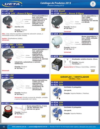 www.uetaind.com.br • comercial@uetaind.com.br | Revisão 01/2013* As informações estão sujeitas a alterações sem prévio aviso42
Catálogo de Produtos 2013
(Product Catalog 2013)
U-147 24V
U-147R 24V - Prova D’Água
Sirene piezoelétrica 1
tom, com duas
intensidade sonoras
120db (diurno) e
60db (noturno),
utilizado como
sinalizadora de
marcha a ré.
Fixação: Parafuso
Nº de Fios: 3
Obs.: (Uso noturno) quando as lanternas estiverem acesas, a
intensidade sonora cairá pela metade.
Hyster: Empilhadeiras (todas).
Universal
U-149 48V - 120db
U-149A 48V - 100db
Sirene piezoelétrica 1
tom, aplicação
especial para
empilhaderas
utilizado como
sinalizadora de
marcha a ré, alarmes
residenciais,
industriais, automotivos e centrais
telefônicas.
Fixação: Parafuso
Nº de Fios: 2
Universal
U-150 12V
U-151 24V
Sirene piezoelétrica,
110db com som
intermitente,
utilizado como
sinalizadora de
marcha a ré.
(Sinalizador)
Fixação: Parafuso
Nº de Fios: 2
Universal: Circuito a prova de vibração, umidade
e poeira encapsulado com resina.
U-152 12V
Sirene piezoelétrica, 6 tons
120 db. Utilizado com
alarmes em geral.
Fixação: Parafuso
Nº de Fios: 2
Universal
U-153 Bivolt
U-153R Bivolt - Prova D’Água
Sirene piezoelétrica 1
Tom 110db.
Utilizado como
sinalizador de marcha
a ré Bivolt.
Fixação: Parafuso
Nº de Fios: 2
Universal
U-154 12V
Sirene piezoelétrica 1
tom, 120db, utilizado
em alarmes
residenciais,
industriais e
automotivos.
Fixação: Parafuso
Nº de Fios: 02
Universal
U-423 24V
Sinalizador acústico Scania. 32mm
Fixação: Soquete
Terminais: 3
Scania Série 4: Ônibus e Caminhões. 1304421
GIROFLEX / VENTILADOR
(Giroﬂex / Fan)
U-520 12V
U-521 24V
Ventilador 6 polegadas.
Uso geral.
Fixação: Suporte Metálico / Parafuso
U-524 12V
U-525 24V
Ventilador 8 polegadas.
Uso geral.
Fixação: Suporte Metálico
Ueta_2013.indd 42Ueta_2013.indd 42 11/04/2013 16:12:3211/04/2013 16:12:32
 