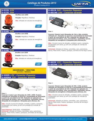 www.uetaind.com.br • comercial@uetaind.com.br | Revisão 01/2013* As informações estão sujeitas a alterações sem prévio aviso 43
Catálogo de Produtos 2013
(Product Catalog 2013)
U-522L 12V
U-523L 24V
Giroﬂex com LEDS
Fixação: Magnética / Parafuso
Obs. Utilizado em veículos de emergência.
U-526L 12V
Giroﬂex com LEDS
Fixação: Magnética / Parafuso
Obs.: Utilizado em veículos de emergência.
U-528L 12V
Giroﬂex com LEDS
Fixação: Magnética / Parafuso
Obs. Utilizado em veículos de emergência.
INVERSOR / REATOR
(Inverter / Ballasts)
U-600N 12V - Conector Pequeno
U-600NA 12V - Conector Grande
Fios: 6
Inversor (reator) para lâmpadas de 15W a 40W. Produto
utilizado em situações na qual há a necessidade de iluminação
a partir de uma bateria de 12V. Podendo ser aplicado em
iluminação de ônibus, vans, microônibus, caminhões, barcos,
lâmpadas de emergência e lâmpadas para oﬁcinas, etc.
Obs.: Circuito à prova de vibração, umidade, e poeira, compacto,
encapsulado com resina, já vem com proteção de inversão de
polaridade.
Caio/Induscar: 042012024 - 92260002001
Universal: utilizado em ônibus, caminhões, vans, automóveis,
barcos, motor-home, trailers, quiosques, carrinhões de Hot-Dog e
outros.
U-601N 24V - Conector Pequeno
U-601NA 24V - Conector Grande
Fios: 6
Inversor (Reator) para lâmpadas de 15w a 40w, produto
utilizado em situações na qual há a necessidade de iluminação
a partir de uma bateria de 24V. Podendo ser aplicado em
iluminação de ônibus, vans, microônibus, caminhões, barcos,
lâmpadas de emergência e lâmpadas para oﬁcinas,etc.
Obs.: Circuito à prova de vibração, umidade e poeira, compacto,
encapsulado com resina, já vem com proteção de inversão de
polaridade.
Universal: Utilizado em ônibus, caminhões, vans, automóveis,
Barcos, Moto-home, Trailers, quiosque, carrinhos de hot-dog e outros.
U-602N 12V - Conector Pequeno
U-602NA 12V - Conector Grande
Fios: 6
Inversor (Reator) para lâmpadas de 5W a 14W, produto
utilizado em situações na qual há a necessidade de iluminação
a partir de uma bateria de 12V. Podendo ser aplicado em
iluminação de ônibus, vans, microônibus, caminhões, barcos,
lâmpadas de emergência e lâmpadas para oﬁcinas, etc.
Obs.: Circuito à prova de vibração, umidade e poeira, compacto,
encapsulado com resina, já vem com proteção de inversão de
polaridade.
Universal: Utilizado em ônibus, caminhões, vans, automóveis,
Barcos, Moto-home, Trailers, quiosques, carrinhos de hot-dog e
outros.
Sem soquete das lâmpadas.
Ueta_2013.indd 43Ueta_2013.indd 43 11/04/2013 16:12:3311/04/2013 16:12:33
 