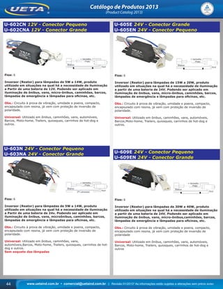 www.uetaind.com.br • comercial@uetaind.com.br | Revisão 01/2013* As informações estão sujeitas a alterações sem prévio aviso44
Catálogo de Produtos 2013
(Product Catalog 2013)
U-602CN 12V - Conector Pequeno
U-602CNA 12V - Conector Grande
Fios: 6
Inversor (Reator) para lâmpadas de 5W a 14W, produto
utilizado em situações na qual há a necessidade de iluminação
a Partir de uma bateria de 12V. Podendo ser aplicado em
iluminação de ônibus, vans, micro-ônibus, caminhões, barcos,
lâmpadas de emergência e lâmpadas para oﬁcinas, etc.
Obs.: Circuito à prova de vibração, umidade e poeira, compacto,
encapsulado com resina, já vem com proteção de inversão de
polaridade.
Universal: Utilizado em ônibus, caminhões, vans, automóveis,
Barcos, Moto-home, Trailers, quiosques, carrinhos de hot-dog e
outros.
U-603N 24V - Conector Pequeno
U-603NA 24V - Conector Grande
Fios: 6
Inversor (Reator) para lâmpadas de 5W a 14W, produto
utilizado em situações na qual há a necessidade de iluminação
a Partir de uma bateria de 24v. Podendo ser aplicado em
iluminação de ônibus, vans, microônibus, caminhões, barcos,
lâmpadas de emergência e lâmpadas para oﬁcinas, etc.
Obs.: Circuito à prova de vibração, umidade e poeira, compacto,
encapsulado com resina, já vem com proteção de inversão de
polaridade.
Universal: Utilizado em ônibus, caminhões, vans,
automóveis,Barcos, Moto-home, Trailers, quiosques, carrinhos de hot-
dog e outros.
Sem soquete das lâmpadas
U-605E 24V - Conector Grande
U-605EN 24V - Conector Pequeno
Fios: 6
Inversor (Reator) para lâmpadas de 15W a 20W, produto
utilizado em situações na qual há a necessidade de iluminação
a partir de uma bateria de 24V. Podendo ser aplicado em
iluminação de ônibus, vans, micro-ônibus, caminhões, barcos,
lâmpadas de emergência e lâmpadas para oﬁcinas, etc.
Obs.: Circuito à prova de vibração, umidade e poeira, compacto,
encapsulado com resina, já vem com proteção de inversão de
polaridade.
Universal: Utilizado em ônibus, caminhões, vans, automóveis,
Barcos,Moto-home, Trailers, quiosques, carrinhos de hot-dog e
outros.
U-609E 24V - Conector Pequeno
U-609EN 24V - Conector Grande
Fios: 6
Inversor (Reator) para lâmpadas de 30W a 40W, produto
utilizado em situações na qual há a necessidade de iluminação
a partir de uma bateria de 24V. Podendo ser aplicado em
iluminação de ônibus, vans, micro-ônibus,caminhões, barcos,
lâmpadas de emergência e lâmpadas para oﬁcinas, etc.
Obs.: Circuito à prova de vibração, umidade e poeira, compacto,
encapsulado com resina, já vem com proteção de inversão de
polaridade
Universal: Utilizado em ônibus, caminhões, vans, automóveis,
Barcos, Moto-home, Trailers, quiosques, carrinhos de hot-dog e
outros
Ueta_2013.indd 44Ueta_2013.indd 44 11/04/2013 16:12:3411/04/2013 16:12:34
 