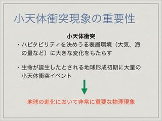 小天体衝突現象の重要性
小天体衝突
・ハビタビリティを決めうる表層環境（大気、海

 の量など）に大きな変化をもたらす

!

・生命が誕生したとされる地球形成初期に大量の

 小天体衝突イベント

!
!
!

地球の進化において非常に重要な物理現象

 